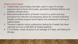 Chemo-tarsorrhaphy
1. Traditionally, tarsorrhaphy has been used in cases of corneal
exposure due to facial nerve palsy, persistent epithelial defects, and
indolent corneal ulcers.
2. Botoxchemodenervation of levator muscle is a quick and easy
procedure for induction of temporary ptosis for corneal protection
thereby avoiding surgical tarsorrhaphy and subsequent scarring of
eyelid margin.
3. Transient superior rectus underaction lasting for 6 weeks has been
reported to occur in 68–80% of treated patients.
4. 5 U of Botox -onset of ptosis in an average of 4 days, and lasting for
46 days.
 