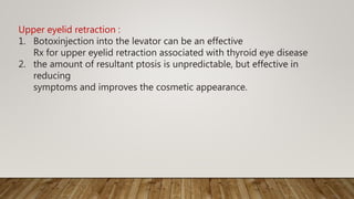 Upper eyelid retraction :
1. Botoxinjection into the levator can be an effective
Rx for upper eyelid retraction associated with thyroid eye disease
2. the amount of resultant ptosis is unpredictable, but effective in
reducing
symptoms and improves the cosmetic appearance.
 