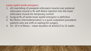 Lower eyelid senile entropion :
1. d/t overriding of preseptal orbicularis muscle over pretarsal
orbicularis muscle is Rx with Botox injection into the lower
orbicularis muscle for temporary control
2. Surgical Rx of senile lower eyelid entropion is definitive
3. But Botox chemodenervation is a quick outpatient procedure
patients who are unfit or waiting for surgery.
4. 10– 20 U of Botox – mean duration of action12 to 15 weeks
 