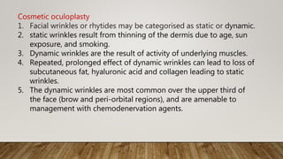 Cosmetic oculoplasty
1. Facial wrinkles or rhytides may be categorised as static or dynamic.
2. static wrinkles result from thinning of the dermis due to age, sun
exposure, and smoking.
3. Dynamic wrinkles are the result of activity of underlying muscles.
4. Repeated, prolonged effect of dynamic wrinkles can lead to loss of
subcutaneous fat, hyaluronic acid and collagen leading to static
wrinkles.
5. The dynamic wrinkles are most common over the upper third of
the face (brow and peri-orbital regions), and are amenable to
management with chemodenervation agents.
 