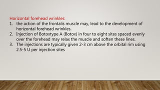 Horizontal forehead wrinkles:
1. the action of the frontalis muscle may, lead to the development of
horizontal forehead wrinkles.
2. Injection of Botoxtype A (Botox) in four to eight sites spaced evenly
over the forehead may relax the muscle and soften these lines.
3. The injections are typically given 2-3 cm above the orbital rim using
2.5-5 U per injection sites
 