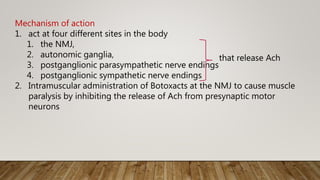 Mechanism of action
1. act at four different sites in the body
1. the NMJ,
2. autonomic ganglia,
3. postganglionic parasympathetic nerve endings
4. postganglionic sympathetic nerve endings
2. Intramuscular administration of Botoxacts at the NMJ to cause muscle
paralysis by inhibiting the release of Ach from presynaptic motor
neurons
that release Ach
 