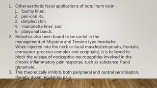 1. Other aesthetic facial applications of botulinum toxin
1. ‘bunny lines’,
2. peri-oral Rx,
3. dimpled chin,
4. ‘marionette lines’ and
5. platysmal bands.
2. Botoxhas also been found to be useful in the
management of Migraine and Tension type headache
When injected into the neck or facial muscles(temporalis, frontalis,
corrugator-procerus complex and occipitalis), it is believed to
block the release of nociceptive neuropeptides involved in the
chronic inflammatory pain response, such as substance P and
glutamate.
3. This theoretically inhibits both peripheral and central sensitisation,
thereby down regulating pain
 