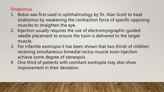 Strabismus
1. Botox was first used in ophthalmology by Dr. Alan Scott to treat
strabismus by weakening the contraction force of specific opposing
muscles to straighten the eye.
2. Injection usually requires the use of electromyographic-guided
needle placement to ensure the toxin is delivered to the target
muscle.
3. For infantile esotropia it has been shown that two thirds of children
receiving simultaneous bimedial rectus muscle toxin injection
achieve some degree of stereopsis.
4. One third of patients with comitant exotropia may also show
improvement in their deviation.
 