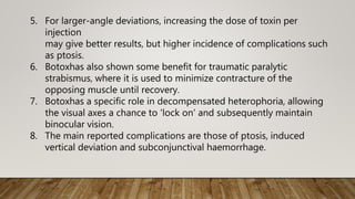 5. For larger-angle deviations, increasing the dose of toxin per
injection
may give better results, but higher incidence of complications such
as ptosis.
6. Botoxhas also shown some benefit for traumatic paralytic
strabismus, where it is used to minimize contracture of the
opposing muscle until recovery.
7. Botoxhas a specific role in decompensated heterophoria, allowing
the visual axes a chance to 'lock on' and subsequently maintain
binocular vision.
8. The main reported complications are those of ptosis, induced
vertical deviation and subconjunctival haemorrhage.
 