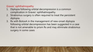 Graves’ ophthalmopathy
1. Diplopia following orbital decompression is a common
complication in Graves’ ophthalmopathy.
2. Strabismus surgery is often required to treat the persistent
diplopia.
3. Rx with BotoxA in the management of new-onset diplopia
following orbital decompression has been suggested in a case
that is not amenable to prism Rx and may eliminate strabismus
surgery in some cases
 