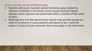 Acute traumatic partial thirdnerve palsy
1. Patients with acute traumatic partial thirdnerve palsy treated by
injection of BotoxA in the lateral rectus muscle showed marked
recovery when injection was performed within 2 months of the onset
of palsy.
2. Botoxinjection into the lateral rectus muscle may provide temporary
relief of symptoms in some patients and seems to be a useful Rx
option in cases of acute traumatic third nerve palsy in the short-term
 