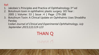 THAN Q
Ref:
1. Jakobeic’s Principles and Practice of Ophthalmology 3rd ed
2. Botulinum toxin in ophthalmic plastic surgery IJO Year :
2005 | Volume : 53 | Issue : 4 | Page : 279-288
3. Botulinum Toxin: A Clinical Update on Ophthalmic Uses Shraddha
Panday
Indian Journal of Clinical and Experimental Ophthalmology, July
September 2015;1(3):119-123
 