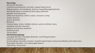 Neurology
Movement disorders
Craniocervical dystonias: torticollis, isolated head tremor,
blepharospasm, oromandibular dystonia, lingual/laryngeal dystonia
Hemifacial spasm or postfacial nerve palsy synkinesis
Idiopthic focal dystonias
Other focal dystonias: writer’s cramp, musician’s cramp
Tardive dystonia
Spactic disorders
Backache
Cerebral palsy, stroke, multiple sclerosis, spinal cord/brain injury
Headache and pain disorders
Migraine and tension headache
Myofascial pain
Tennis elbow
Otorhinolaryngology
Laryngeal disorders: laryngeal dystonias, vocal fold granuloma
Vocal tics and stuttering
Oromandibular disorders: bruxism, masseter hypertrophy, temporomandibular joint dysfunction
Pharyngeal disorders: crico-pharyngeal spasms
Sialorrhoea, rhinorrhoea
 