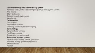 Gastroenterology and Genitourinary system
Achalasia cardia, diffuse oesophageal spasm, gastric pyloric spasms
Anal fissure
Biliary diskinesia
Detrusor muscle dyssynergia
Vaginismus
Orthopaedics
Epicondylitis
Shoulder dislocation
Spasticity secondary to cerebral palsy
Dermatology
Dynamic facial wrinkles
Focal hyperhidrosis
Rejuvenation of ageing neck
Autonomic nervous system
Hyperhidrosis (axillary, palmar, gustatory)
Increased tearing (gustatory epiphora)
Intrinsic rhinitis
Ptyalism
 