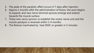 5. The peak of the paralytic effect occurs 4-7 days after injection.
6. Approx 2 months after the administration of botox, the axon begins
to expand, and new nerve terminal sprouts emerge and extend
towards the muscle surface
7. These new nerve sprouts re-establish the motor nerve unit and the
muscle paralysis is reversed within 2-4 months.
8. The Botoxis inactivated by heat 850C or greater in 5 minutes
 