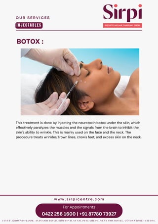 For Appointments
0422 256 1600 | +91 87780 73927
BOTOX :
O U R S E R V I C E S
1 3 3 5 - F , G R O U N D F L O O R , A V I N A S H I R O A D , S O W R I P A L A Y A M , P E E L A M E D U , N E A R S M S H O T E L , C O I M B A T O R E - 6 4 1 0 0 4 .
w w w . s i r p i c e n t r e . c o m
I N J E C T A B L E S
This treatment is done by injecting the neurotoxin botox under the skin, which
effectively paralyzes the muscles and the signals from the brain to inhibit the
skin's ability to wrinkle. This is mainly used on the face and the neck. The
procedure treats wrinkles, frown lines, crow's feet, and excess skin on the neck.
 