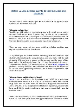 Botox - A Non-Invasive Way to Treat Fine Lines and
Wrinkles
Botox is a non-invasive cosmetic procedure that reduces the appearance of
wrinkles and deep lines in the face.
What Causes Wrinkles
Wrinkles are folds, ridges, or creases in the skin and typically appear on the
face as individuals get older. However, they can also appear prematurely
for a number of reasons. Facial expressions can contribute to wrinkles, so
those who tend to use their facial muscles as a form of expression often find
that wrinkles and deep lines appear earlier than those who do not.
There are other causes of premature wrinkles, including smoking, sun
exposure, medications, and dehydration.
As a person ages, his or her skin will naturally get thinner and have less
elasticity. The facial muscles also get weaker, losing the battle with the pull
of gravity. Wrinkles tend to appear on the face and on other areas of the
body such as the backs of the hands, the neck, and the tops of the forearms.
Some wrinkles are less noticeable than others are and Botox Glasgow are
perfect for treating these less noticeable fine lines. However, for deep lines
on the face, more aggressive procedures such as fillers are preferable and
offer better results.
What are Botox and How Does it Work?
Botox is the brand name for botulinum toxin, which is a bacterium
commonly found in nature. It is a toxic substance that can be poisonous in
large doses and can cause botulism, which is a dangerous condition that
can be fatal. One of the complications of botulism is paralysis, so scientists
have used this to create a substance that can be successfully used in
cosmetic surgery.
Small amounts of botulinum toxin are injected into the muscles in the face,
which are then paralysed. Botox was approved for use on humans in the
 