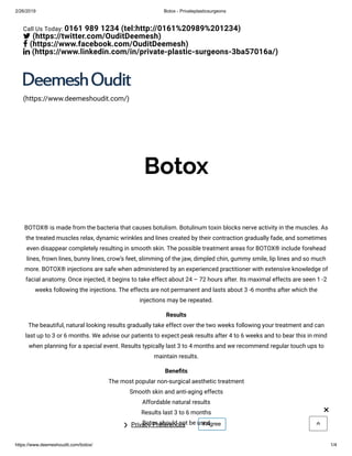 2/26/2019 Botox - Privateplasticsurgeons
https://www.deemeshoudit.com/botox/ 1/4
Botox
BOTOX® is made from the bacteria that causes botulism. Botulinum toxin blocks nerve activity in the muscles. As
the treated muscles relax, dynamic wrinkles and lines created by their contraction gradually fade, and sometimes
even disappear completely resulting in smooth skin. The possible treatment areas for BOTOX® include forehead
lines, frown lines, bunny lines, crow’s feet, slimming of the jaw, dimpled chin, gummy smile, lip lines and so much
more. BOTOX® injections are safe when administered by an experienced practitioner with extensive knowledge of
facial anatomy. Once injected, it begins to take effect about 24 – 72 hours after. Its maximal effects are seen 1 -2
weeks following the injections. The effects are not permanent and lasts about 3 -6 months after which the
injections may be repeated.
Results
The beautiful, natural looking results gradually take effect over the two weeks following your treatment and can
last up to 3 or 6 months. We advise our patients to expect peak results after 4 to 6 weeks and to bear this in mind
when planning for a special event. Results typically last 3 to 4 months and we recommend regular touch ups to
maintain results.
Bene ts
The most popular non-surgical aesthetic treatment
Smooth skin and anti-aging effects
Affordable natural results
Results last 3 to 6 months
Botox should not be used 
(https://www.deemeshoudit.com/)
Call Us Today: 0161 989 1234 (tel:http://0161%20989%201234)
 (https://twitter.com/OuditDeemesh)
 (https://www.facebook.com/OuditDeemesh)
 (https://www.linkedin.com/in/private-plastic-surgeons-3ba57016a/)
Privacy Preferences❯ I Agree
×
 