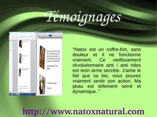 Témoignages
           "Natox est un coffre-fort, sans
           douleur et il ne fonctionne
           vraiment.    Ce    vieillissement
           révolutionnaire anti / anti rides
           est mon arme secrète. J'aime le
           fait que sa bio, vous pouvez
           vraiment sentir son action. Ma
           peau est tellement serré et
           dynamique. "



http://www.natoxnatural.com
 