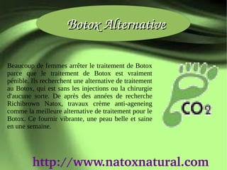 Botox Alternative

Beaucoup de femmes arrêter le traitement de Botox
parce que le traitement de Botox est vraiment
pénible. Ils recherchent une alternative de traitement
au Botox, qui est sans les injections ou la chirurgie
d'aucune sorte. De après des années de recherche
Richibrown Natox, travaux crème anti-ageneing
comme la meilleure alternative de traitement pour le
Botox. Ce fournir vibrante, une peau belle et saine
en une semaine.




         http://www.natoxnatural.com
 