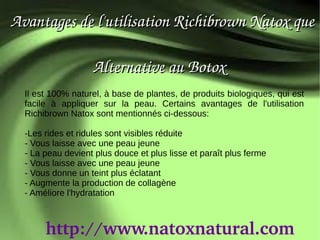 Avantages de l'utilisation Richibrown Natox que
                 
                     Alternative au Botox
  Il est 100% naturel, à base de plantes, de produits biologiques, qui est
  facile à appliquer sur la peau. Certains avantages de l'utilisation
  Richibrown Natox sont mentionnés ci-dessous:

  -Les rides et ridules sont visibles réduite
  - Vous laisse avec une peau jeune
  - La peau devient plus douce et plus lisse et paraît plus ferme
  - Vous laisse avec une peau jeune
  - Vous donne un teint plus éclatant
  - Augmente la production de collagène
  - Améliore l'hydratation



       http://www.natoxnatural.com
 