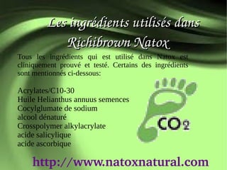        Les ingrédients utilisés dans
              Richibrown Natox
Tous les ingrédients qui est utilisé dans Natox est
cliniquement prouvé et testé. Certains des ingrédients
sont mentionnés ci-dessous:

Acrylates/C10-30
Huile Helianthus annuus semences
Cocylglumate de sodium
alcool dénaturé
Crosspolymer alkylacrylate
acide salicylique
acide ascorbique

    http://www.natoxnatural.com
 