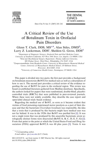 Dent Clin N Am 51 (2007) 245–261




              A Critical Review of the Use
            of Botulinum Toxin in Orofacial
                     Pain Disorders
   Glenn T. Clark, DDS, MSa,*, Alan Stiles, DMDb,
  Larry Z. Lockerman, DDSc, Sheldon G. Gross, DDSd
      a
        Department of Diagnostic Sciences, Orofacial Pain and Oral Medicine Center,
   University of Southern California, 925 West 34th Street, Los Angeles, CA 90089, USA
         b
          Oral and Maxillofacial Surgery Department, Thomas Jeﬀerson University,
               909 Walnut Street, Third Floor, Philadelphia, PA 19107, USA
 c
  Temporomandibular Joint/Headache Center, University of Massachusetts Memorial Medical
          Center, University of Massachusetts Medical School, 119 Belmont Street,
                                Worcester, MA 01605, USA
           d
            University of Connecticut Health Center, Farmington, CT 06030, USA



   This paper is divided into two parts; the ﬁrst part provides a background
on botulinum neurotoxin (BoNT) for medical uses as well as a description of
how to use it. The second part provides a critical review of the evidence re-
garding the use of BoNT for pain in the orofacial region. This review was
based on published literature gathered from Medline databases. Speciﬁcally,
the authors looked for papers that were randomized, double-blind, placebo-
controlled trials (RBCTs) that were published in peer-reviewed journals.
Where these were not widely available, they describe the case report and
open-label clinical trials–based evidence.
   Regarding the medical use of BoNT, as soon as it became evident that
victims of food poisoning experienced motor paralysis as a part of their dis-
ease and that the bacterium Clostridium botulinum was responsible, the idea
that a toxin that is produced by this bacteria might have medical uses was
not far behind. It was in the 1920s that BoNT was puriﬁed ﬁrst [1]. It was
not a single toxin that was produced by this anaerobic bacterium; seven se-
rologically distinct forms were discovered (BoNT/A, B, C, D, E, F, G) [2].
From that point to the point at which the United States Food and Drug As-
sociation (FDA) approved BoNT/A was 60 plus years [3]. Toxin A was


   * Corresponding author.
   E-mail address: gtc@usc.edu (G.T. Clark).

0011-8532/07/$ - see front matter Ó 2007 Elsevier Inc. All rights reserved.
doi:10.1016/j.cden.2006.09.003                                             dental.theclinics.com
 