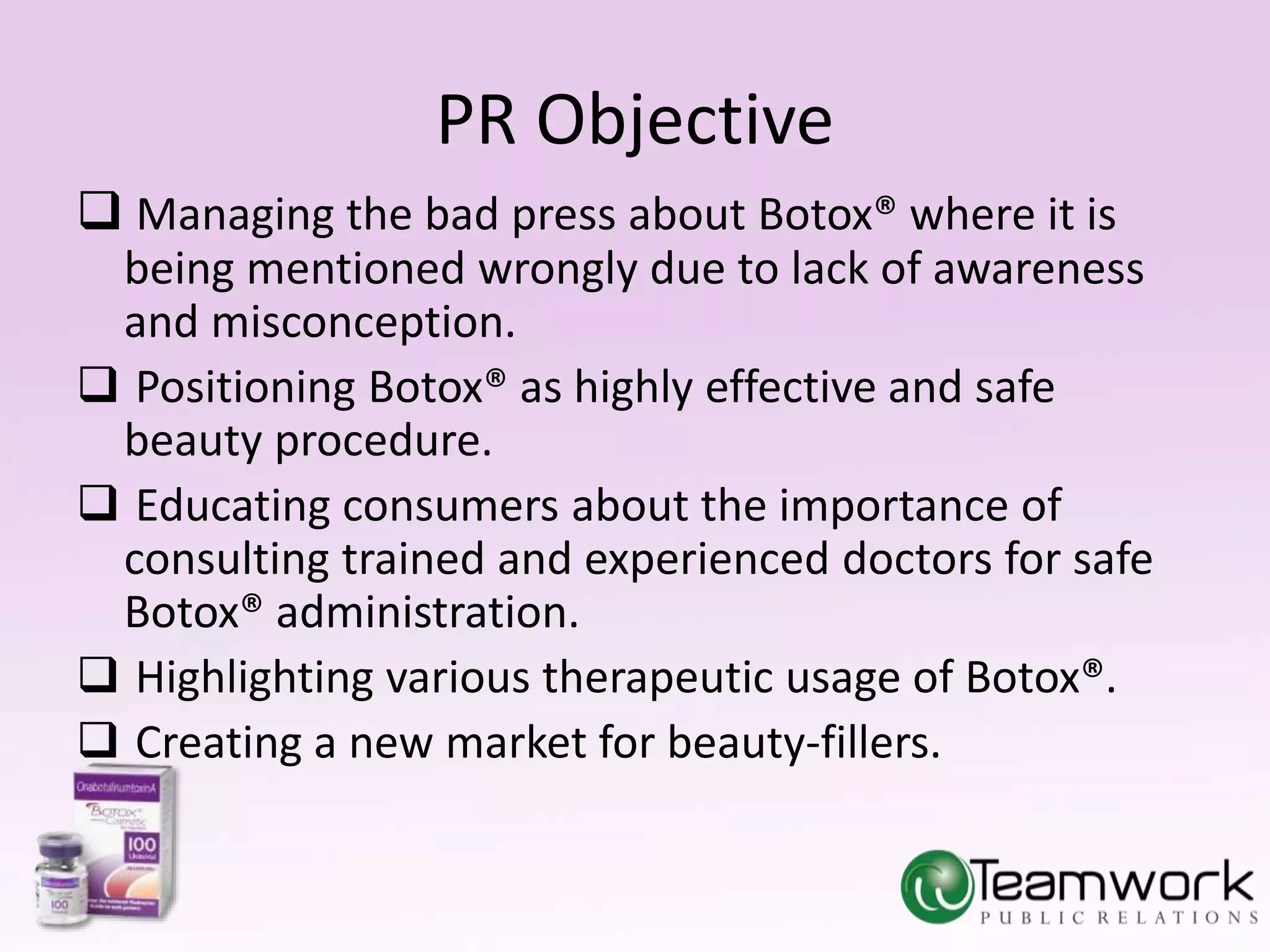 PR Objective 
 Managing the bad press about Botox® where it is 
being mentioned wrongly due to lack of awareness 
and misconception. 
 Positioning Botox® as highly effective and safe 
beauty procedure. 
 Educating consumers about the importance of 
consulting trained and experienced doctors for safe 
Botox® administration. 
 Highlighting various therapeutic usage of Botox®. 
 Creating a new market for beauty-fillers. 
 