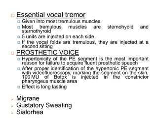  Essential vocal tremor
 Given into most tremulous muscles
 Most tremulous muscles are sternohyoid and
sternothyroid
 5 units are injected on each side.
 If the vocal folds are tremulous, they are injected at a
second sitting
 PROSTHETIC VOICE
 Hypertonicity of the PE segment is the most important
reason for failure to acquire fluent prosthetic speech
 After proper identification of the hypertonic PE segment
with videofluoroscopy, marking the segment on the skin,
100 MU of Botox is injected in the constrictor
pharyngeus muscle area
 Effect is long lasting
 Migrane
 Gustatory Sweating
 Sialorhea
 