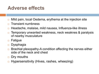 Adverse effects
 Mild pain, local Oedema, erythema at the injection site
 Transient numbness
 Headache, malaise, mild nausea, Influenza-like illness
 Temporary unwanted weakness, neck weaknes & paralysis
of nearby musculature
 Fatigue
 Dysphagia
 Brachial plexopathy-A condition affecting the nerves either
side of the neck and chest
 Dry mouths
 Hypersensitivity (Hives, rashes, wheezing)
 