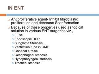 IN ENT
 Antiproliferative agent- Inhibit fibroblastic
proliferation and decrease Scar formation
 Because of these properties used as topical
solution in various ENT surgeries viz.,
 FESS
 Endoscopic DCR
 Subglottic Stenosis
 Ventilation tube in OME
 Choanal atresia
 Oesophageal stenosis
 Hypopharyngeal stenosis
 Tracheal stenosis
 