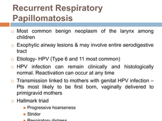 Recurrent Respiratory
Papillomatosis
 Most common benign neoplasm of the larynx among
children
 Exophytic airway lesions & may involve entire aerodigestive
tract
 Etiology- HPV (Type 6 and 11 most common)
 HPV infection can remain clinically and histologically
normal. Reactivation can occur at any time
 Transmission linked to mothers with genital HPV infection –
Pts most likely to be first born, vaginally delivered to
primigravid mothers
 Hallmark triad
 Progressive hoarseness
 Stridor
 