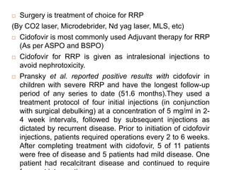  Surgery is treatment of choice for RRP
(By CO2 laser, Microdebrider, Nd yag laser, MLS, etc)
 Cidofovir is most commonly used Adjuvant therapy for RRP
(As per ASPO and BSPO)
 Cidofovir for RRP is given as intralesional injections to
avoid nephrotoxicity.
 Pransky et al. reported positive results with cidofovir in
children with severe RRP and have the longest follow-up
period of any series to date (51.6 months).They used a
treatment protocol of four initial injections (in conjunction
with surgical debulking) at a concentration of 5 mg/ml in 2-
4 week intervals, followed by subsequent injections as
dictated by recurrent disease. Prior to initiation of cidofovir
injections, patients required operations every 2 to 6 weeks.
After completing treatment with cidofovir, 5 of 11 patients
were free of disease and 5 patients had mild disease. One
patient had recalcitrant disease and continued to require
 