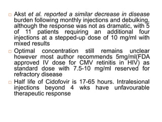  Akst et al. reported a similar decrease in disease
burden following monthly injections and debulking,
although the response was not as dramatic, with 5
of 11 patients requiring an additional four
injections at a stepped-up dose of 10 mg/ml with
mixed results
 Optimal concentration still remains unclear
however most author recommends 5mg/ml(FDA
approved IV dose for CMV retinitis in HIV) as
standard dose with 7.5-10 mg/ml reserved for
refractory disease
 Half life of Cidofovir is 17-65 hours. Intralesional
injections beyond 4 wks have unfavourable
therapeutic response
 