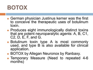 BOTOX
 German physician Justinus kerner was the first
to conceive the therapeutic uses of botulinum
toxin.
 Produces eight immunologically distinct toxins
that are potent neuroparalytic agents: A, B, C1,
C2, D, E, F, and G.
 Botulinum toxin type A is most commonly
used, and type B is also available for clinical
application.
 BOTOX by Allegan Neuronox by Ranbaxy.
 Temporary Measure (Need to repeated 4-6
months)
 