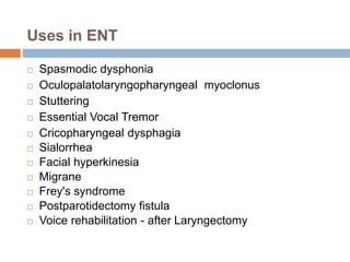 Uses in ENT
 Spasmodic dysphonia
 Oculopalatolaryngopharyngeal myoclonus
 Stuttering
 Essential Vocal Tremor
 Cricopharyngeal dysphagia
 Sialorrhea
 Facial hyperkinesia
 Migrane
 Frey's syndrome
 Postparotidectomy fistula
 Voice rehabilitation - after Laryngectomy
 