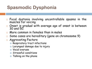 Spasmodic Dysphonia
 Focal dystonia involving uncontrollable spasms in the
muscles for voicing
 Onset is gradual with average age of onset is between
30 and 50.
 More common in females than in males
 Some cases are hereditary (gene on chromosome 9)
 Aggrevating Factors
 Respiratory tract infections
 Laryngeal damage due to injury
 Vocal overuse
 Stressful conditions
 Talking on the phone
 