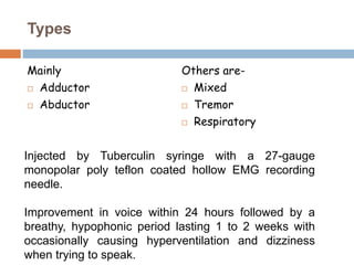 Types
Mainly
 Adductor
 Abductor
Others are-
 Mixed
 Tremor
 Respiratory
Injected by Tuberculin syringe with a 27-gauge
monopolar poly teflon coated hollow EMG recording
needle.
Improvement in voice within 24 hours followed by a
breathy, hypophonic period lasting 1 to 2 weeks with
occasionally causing hyperventilation and dizziness
when trying to speak.
 