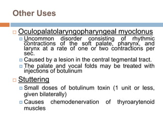 Other Uses
 Oculopalatolaryngopharyngeal myoclonus
 Uncommon disorder consisting of rhythmic
contractions of the soft palate, pharynx, and
larynx at a rate of one or two contractions per
sec.
 Caused by a lesion in the central tegmental tract.
 The palate and vocal folds may be treated with
injections of botulinum
 Stuttering
 Small doses of botulinum toxin (1 unit or less,
given bilaterally)
 Causes chemodenervation of thyroarytenoid
muscles
 