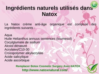 Ingrédients naturels utilisés dans
              Natox
La Natox crème anti-âge organique est composé des
ingrédients suivants -

Aqua
Huile Helianthus annuus semences (tournesol)
Cocylglumate de sodium
Alcool dénaturé
Acrylates/C10-30
Crosspolymer alkylacrylate
Acide salicylique
Acide ascorbique
       Remplacer Botox Cosmetic Surgery Avec NATOX
           http://www.natoxnatural.com/
 