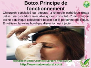 Botox Principe de
                 fonctionnement
Chirurgien spécialisé qui effectue la chirurgie esthétique Botox
utilise une procédure injectable qui est constitué d'une dose de
toxine botulinique calculatoire besoin par la personne spécifique.
En utilisant la toxine botulique d'injection est injecté.




       Remplacer Botox Cosmetic Surgery Avec NATOX
             http://www.natoxnatural.com/
 