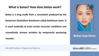 MetroMD Institute of Regenerative Medicine
Botox Injections
What is botox? How does botox work?
Botox is a drug made from a neurotoxin produced by the
bacterium Clostridium botulinum called botulinum toxin. It
is used medically to treat certain muscular conditions and
cosmetically remove wrinkles by temporarily paralyzing
muscles.
 
