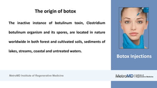 MetroMD Institute of Regenerative Medicine
Botox Injections
The origin of botox
The inactive instance of botulinum toxin, Clostridium
botulinum organism and its spores, are located in nature
worldwide in both forest and cultivated soils, sediments of
lakes, streams, coastal and untreated waters.
 