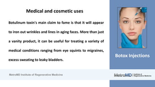 MetroMD Institute of Regenerative Medicine
Botox Injections
Medical and cosmetic uses
Botulinum toxin's main claim to fame is that it will appear
to iron out wrinkles and lines in aging faces. More than just
a vanity product, it can be useful for treating a variety of
medical conditions ranging from eye squints to migraines,
excess sweating to leaky bladders.
 