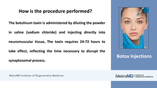 MetroMD Institute of Regenerative Medicine
Botox Injections
How is the procedure performed?
The botulinum toxin is administered by diluting the powder
in saline (sodium chloride) and injecting directly into
neuromuscular tissue, The toxin requires 24-72 hours to
take effect, reflecting the time necessary to disrupt the
synaptosomal process.
 