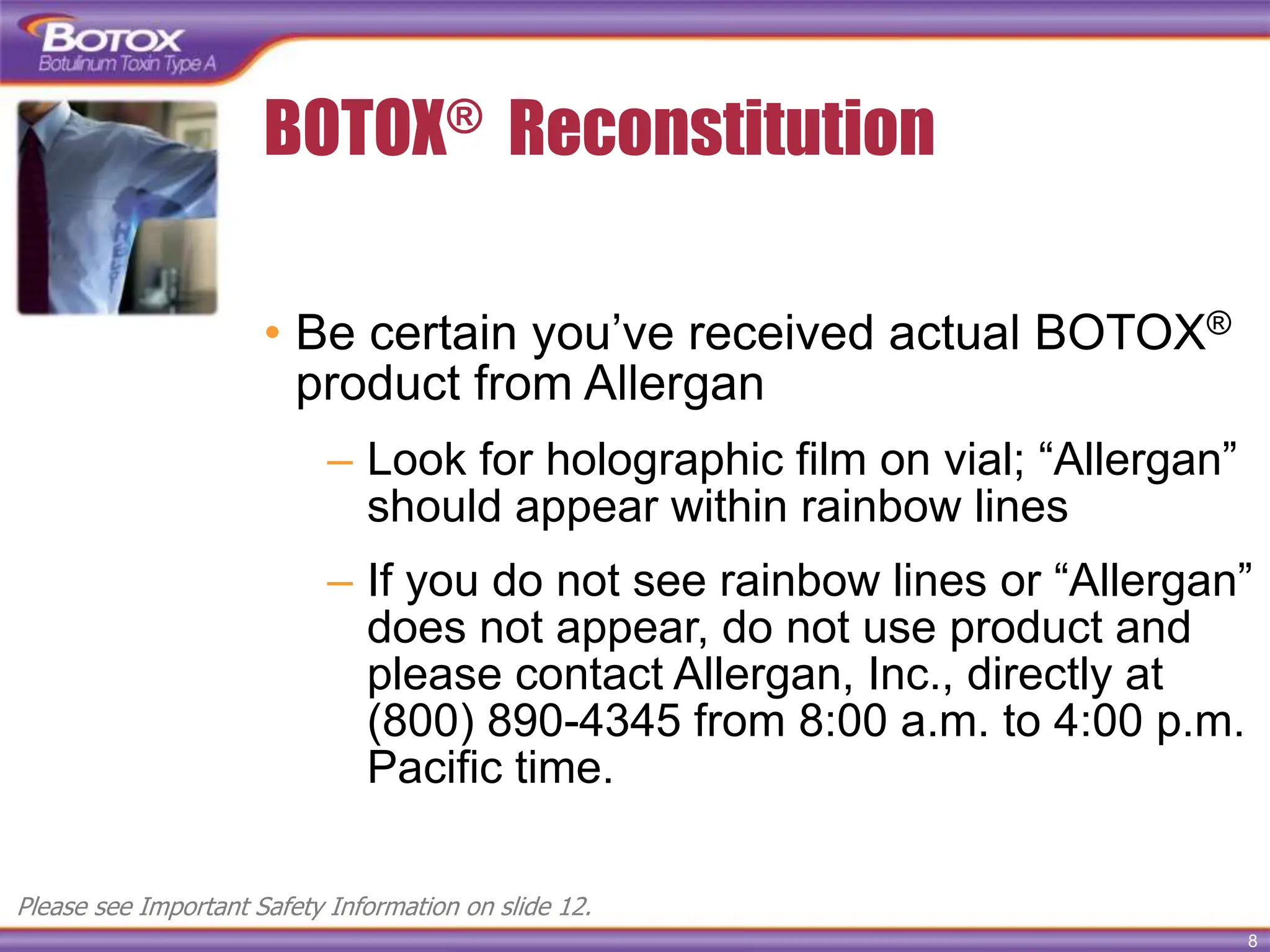 8
BOTOX® Reconstitution
• Be certain you’ve received actual BOTOX®
product from Allergan
– Look for holographic film on vial; “Allergan”
should appear within rainbow lines
– If you do not see rainbow lines or “Allergan”
does not appear, do not use product and
please contact Allergan, Inc., directly at
(800) 890-4345 from 8:00 a.m. to 4:00 p.m.
Pacific time.
Please see Important Safety Information on slide 12.
 