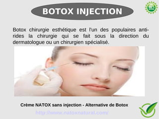 BOTOX INJECTION

Botox chirurgie esthétique est l'un des populaires anti-
rides la chirurgie qui se fait sous la direction du
dermatologue ou un chirurgien spécialisé.




   Crème NATOX sans injection - Alternative de Botox
         http://www.natoxnatural.com/
 