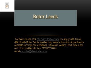 For Botox Leeds Visit http://claesthetics.com/. Looking youthful is not
difficult with Botox. Set for another busy week at the clinic. Appointments
available evenings and weekends. City centre location. Book now to see
one of our qualified doctors. 01133221780 or
email enquiries@claesthetics.com
 
