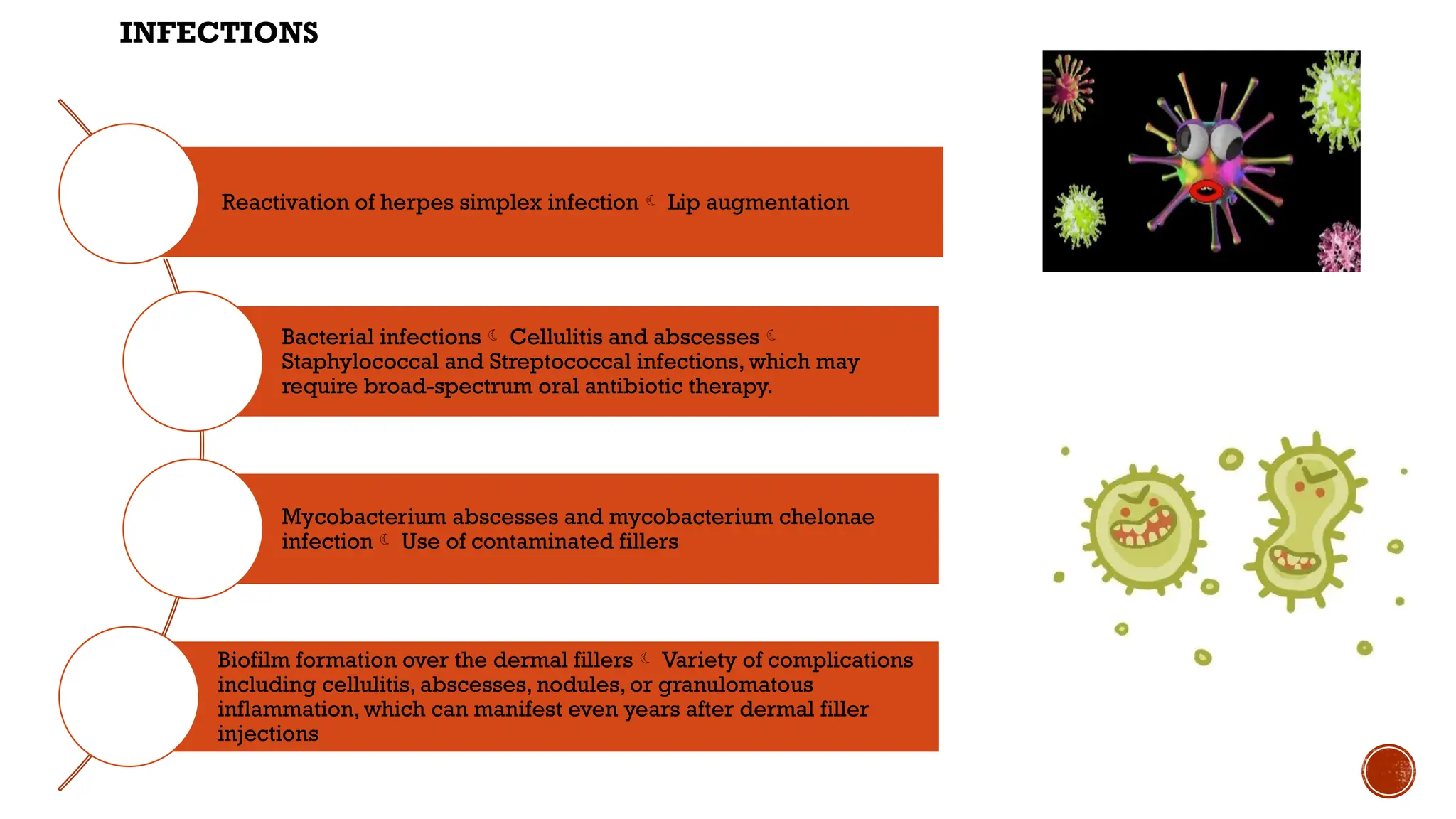 INFECTIONS
Reactivation of herpes simplex infection Lip augmentation
Bacterial infections Cellulitis and abscesses
Staphylococcal and Streptococcal infections, which may
require broad-spectrum oral antibiotic therapy.
Mycobacterium abscesses and mycobacterium chelonae
infection Use of contaminated fillers
Biofilm formation over the dermal fillers Variety of complications
including cellulitis, abscesses, nodules, or granulomatous
inflammation, which can manifest even years after dermal filler
injections
 