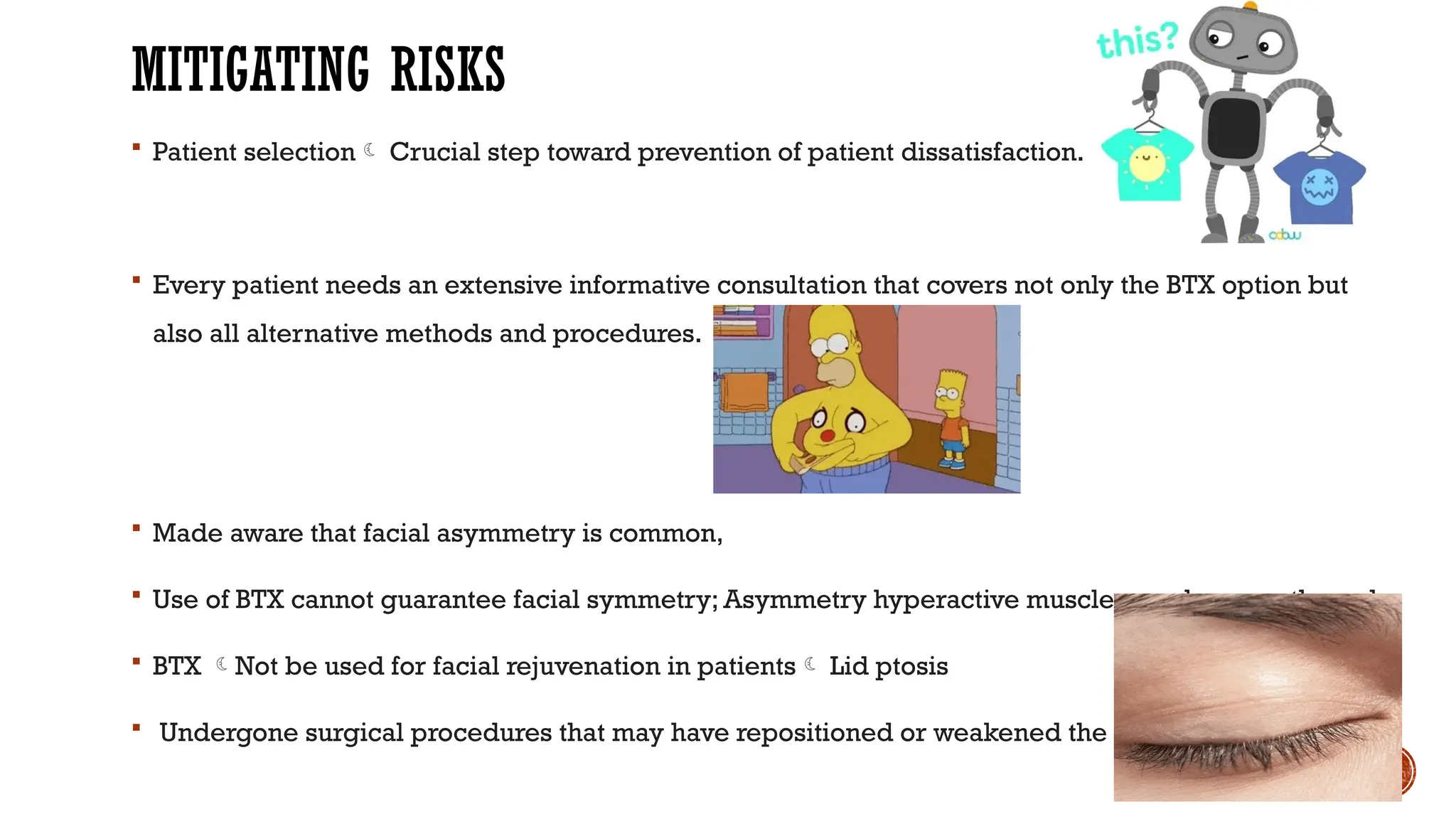MITIGATING RISKS
 Patient selection Crucial step toward prevention of patient dissatisfaction.
 Every patient needs an extensive informative consultation that covers not only the BTX option but
also all alternative methods and procedures.
 Made aware that facial asymmetry is common,
 Use of BTX cannot guarantee facial symmetry; Asymmetry hyperactive muscles can be smoothened.
 BTX Not be used for facial rejuvenation in patients Lid ptosis
 Undergone surgical procedures that may have repositioned or weakened the muscles.
 