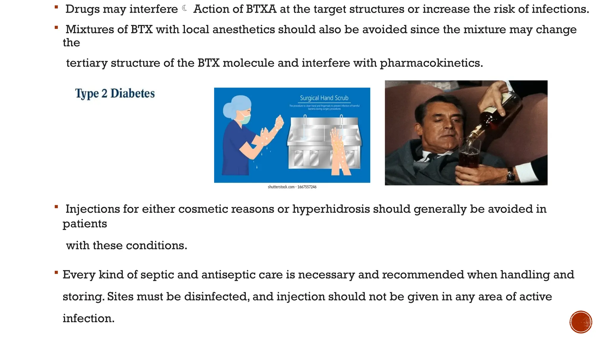  Drugs may interfere Action of BTXA at the target structures or increase the risk of infections.
 Mixtures of BTX with local anesthetics should also be avoided since the mixture may change
the
tertiary structure of the BTX molecule and interfere with pharmacokinetics.
 Injections for either cosmetic reasons or hyperhidrosis should generally be avoided in
patients
with these conditions.
 Every kind of septic and antiseptic care is necessary and recommended when handling and
storing. Sites must be disinfected, and injection should not be given in any area of active
infection.
 