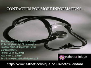 Contact us for more information …The Kensington Esthetic Clinique21 Kensington High St Kensington London, W8 5NP (opposite Royal Garden Hotel).Phone: 0844 272 5965Fax: 0844 272 5966Email: info@estheticclinique.co.ukhttp://www.estheticclinique.co.uk/botox-london/
