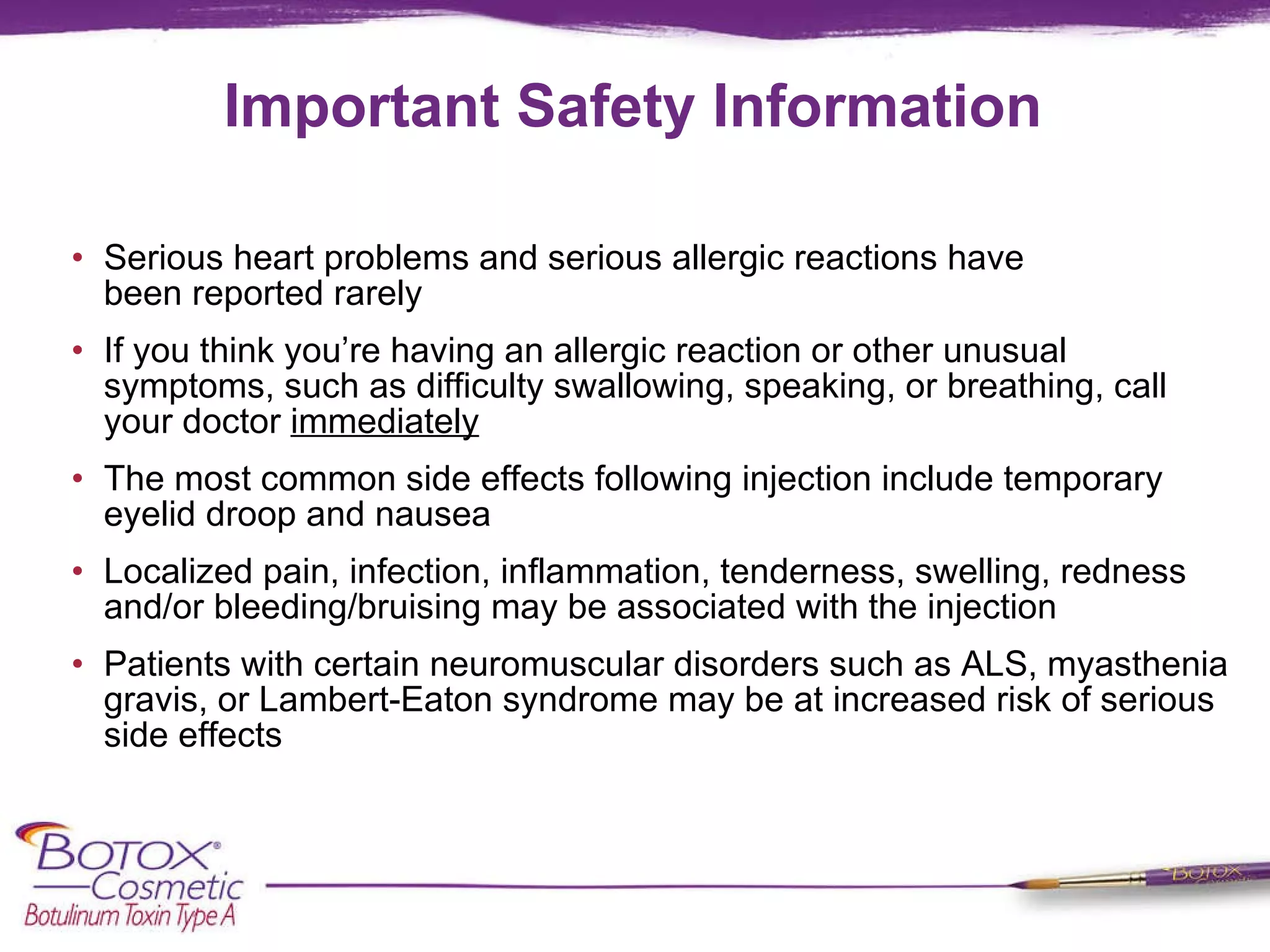 Important Safety Information Serious heart problems and serious allergic reactions have been reported rarely If you think you’re having an allergic reaction or other unusual symptoms, such as difficulty swallowing, speaking, or breathing, call your doctor  immediately The most common side effects following injection include temporary eyelid droop and nausea Localized pain, infection, inflammation, tenderness, swelling, redness and/or bleeding/bruising may be associated with the injection Patients with certain neuromuscular disorders such as ALS, myasthenia gravis, or Lambert-Eaton syndrome may be at increased risk of serious side effects 