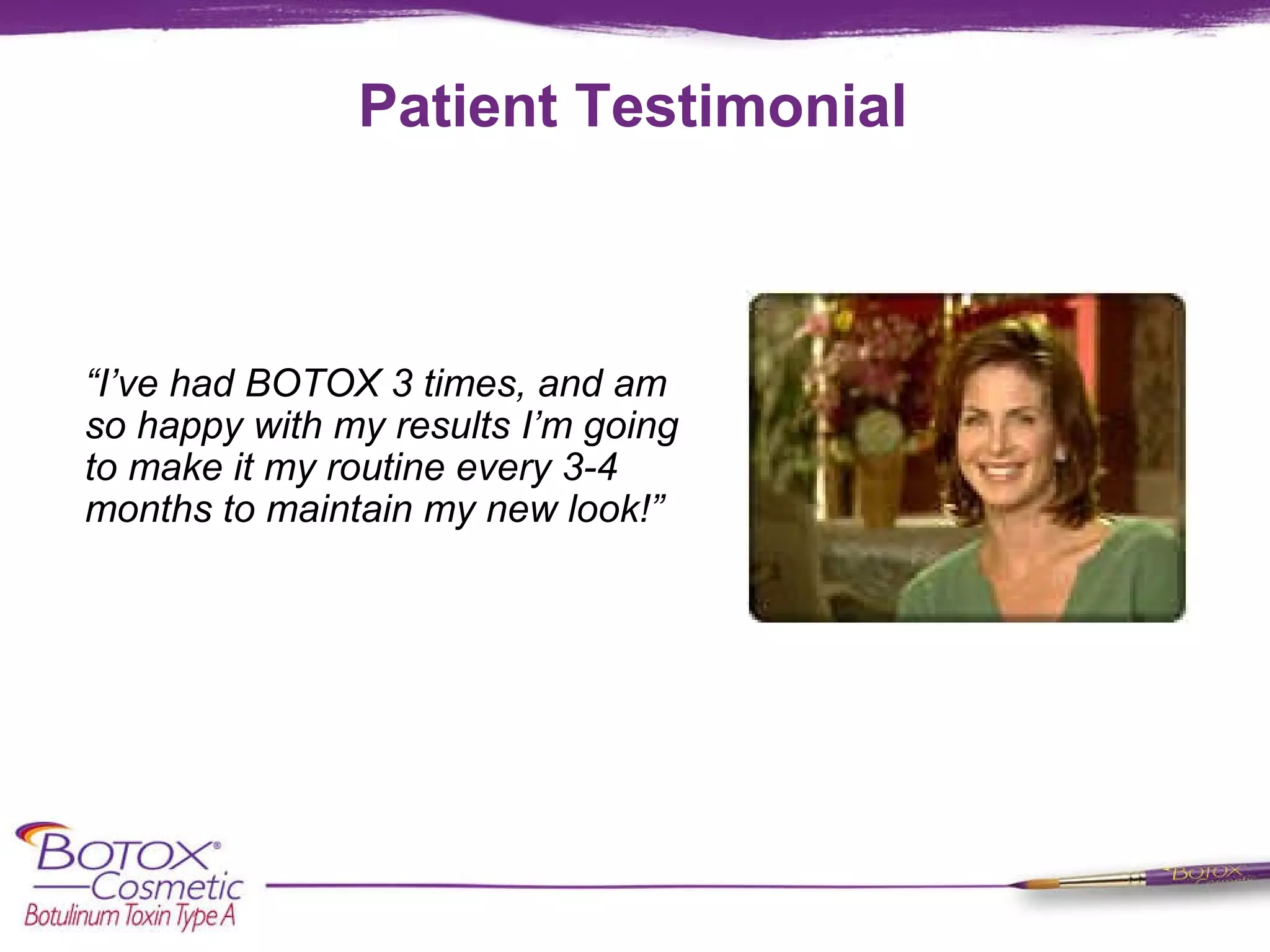 Patient Testimonial “ I’ve had BOTOX 3 times, and am so happy with my results I’m going to make it my routine every 3-4 months to maintain my new look!”  